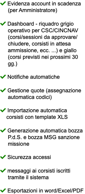  Evidenza account in scadenza (per Amministratore)  Dashboard - riquadro grigio operativo per CSC/CINCNAV (corsi/sessioni da approvare/ chiudere, corsisti in attesa ammissione, ecc. ...) e giallo (corsi previsti nei prossimi 30 gg.)  Notifiche automatiche  Gestione quote (assegnazione automatica codici)  Importazione automatica corsisti con template XLS  Generazione automatica bozza P.d.S. e bozza MSG sanzione missione  Sicurezza accessi  messaggi ai corsisti iscritti tramite il sistema  Esportazioni in word/Excel/PDF
