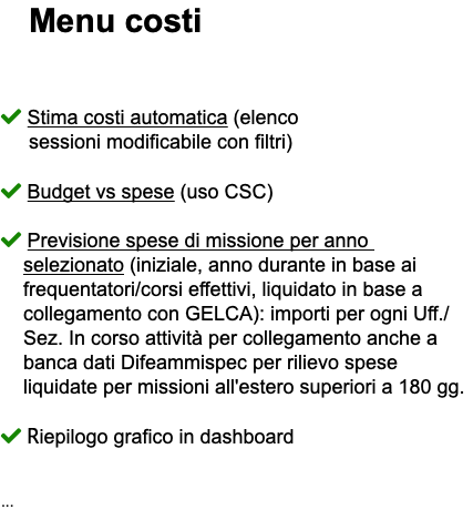 &nbsp;Menu costi  Stima costi automatica (elenco sessioni modificabile con filtri)  Budget vs spese (uso CSC)  Previsione spese di missione per anno selezionato (iniziale, anno durante in base ai frequentatori/corsi effettivi, liquidato in base a collegamento con GELCA): importi per ogni Uff./ Sez. In corso attività per collegamento anche a banca dati Difeammispec per rilievo spese liquidate per missioni all'estero superiori a 180 gg.  Riepilogo grafico in dashboard ...