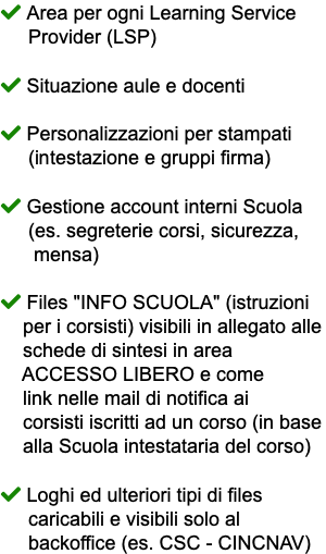  Area per ogni Learning Service Provider (LSP)  Situazione aule e docenti  Personalizzazioni per stampati (intestazione e gruppi firma)  Gestione account interni Scuola (es. segreterie corsi, sicurezza, mensa)  Files "INFO SCUOLA" (istruzioni per i corsisti) visibili in allegato alle schede di sintesi in area ACCESSO LIBERO e come link nelle mail di notifica ai corsisti iscritti ad un corso (in base alla Scuola intestataria del corso)  Loghi ed ulteriori tipi di files caricabili e visibili solo al backoffice (es. CSC - CINCNAV)